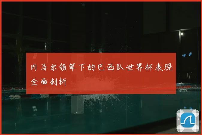 内马尔领军下的巴西队世界杯表现全面剖析