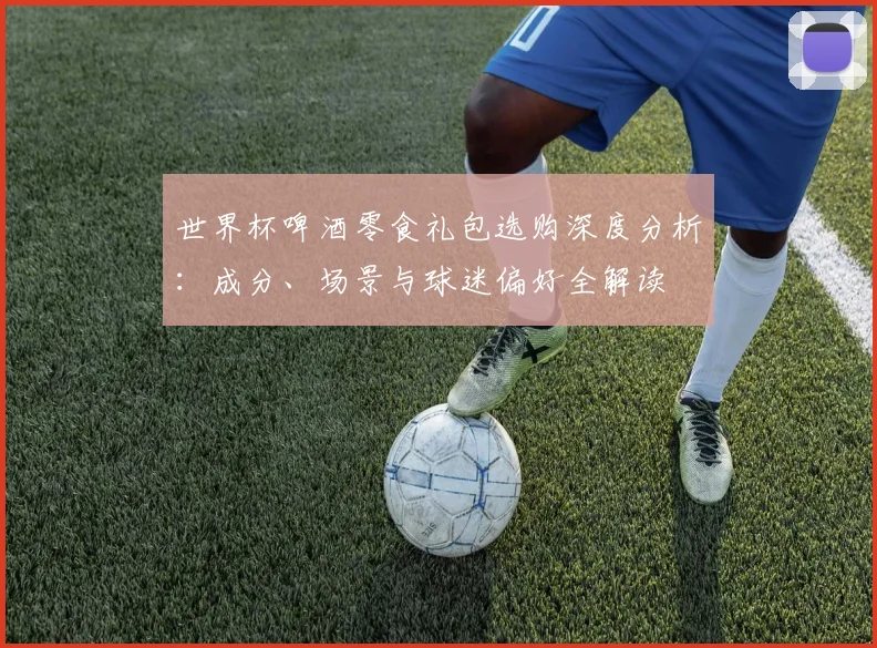 世界杯啤酒零食礼包选购深度分析:成分、场景与球迷偏好全解读