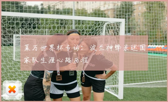 莱万世界杯专访：波兰神锋亲述国家队生涯心路历程