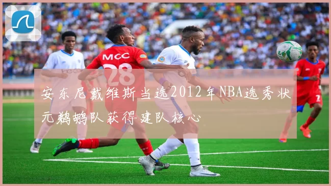 安东尼戴维斯当选2012年NBA选秀状元鹈鹕队获得建队核心