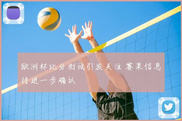 欧洲杯比分测试引发关注 赛果信息待进一步确认