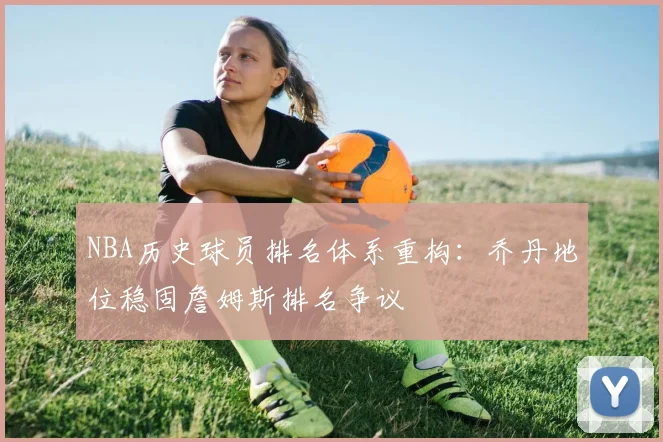 NBA历史球员排名体系重构：乔丹地位稳固詹姆斯排名争议