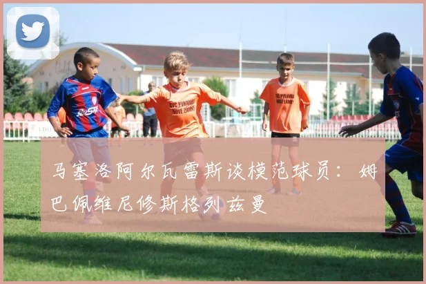 马塞洛阿尔瓦雷斯谈模范球员:姆巴佩维尼修斯格列兹曼