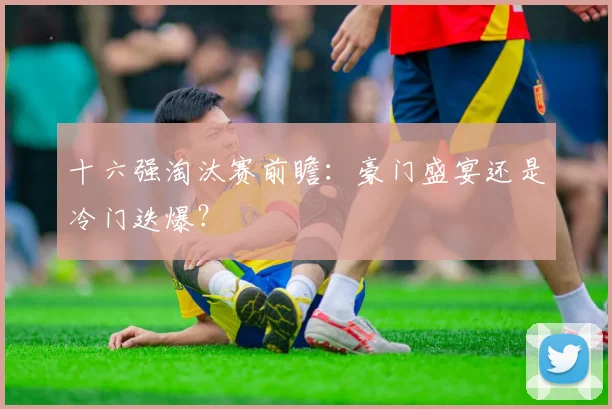 十六强淘汰赛前瞻:豪门盛宴还是冷门迭爆?