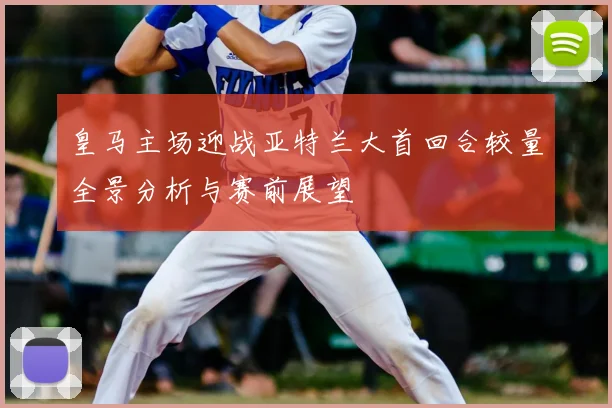 皇马主场迎战亚特兰大首回合较量全景分析与赛前展望
