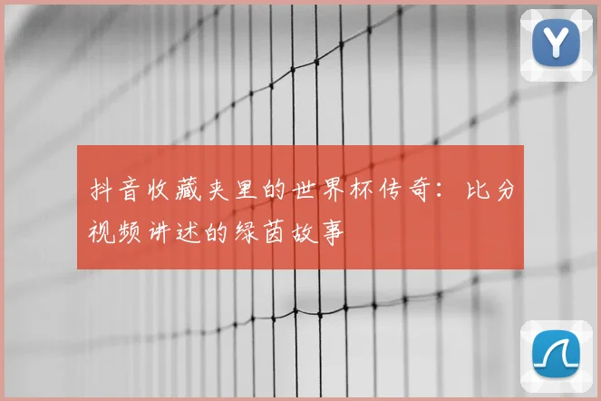 抖音收藏夹里的世界杯传奇：比分视频讲述的绿茵故事