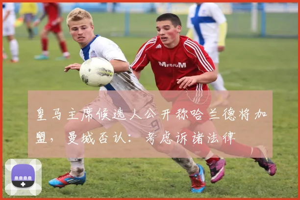 皇马主席候选人公开称哈兰德将加盟，曼城否认：考虑诉诸法律