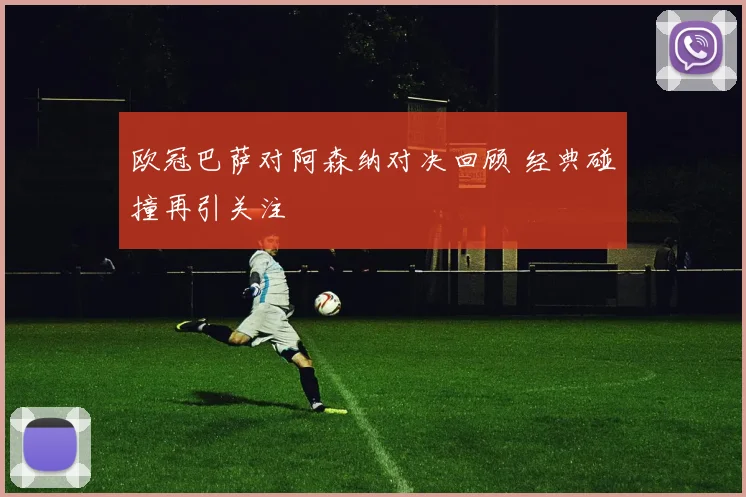 欧冠巴萨对阿森纳对决回顾 经典碰撞再引关注
