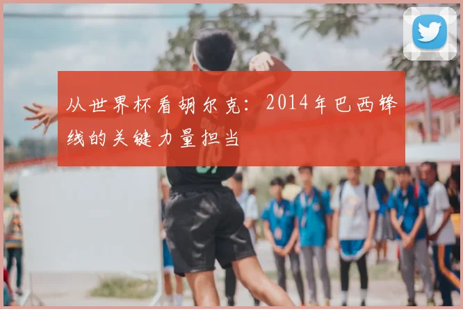 从世界杯看胡尔克:2014年巴西锋线的关键力量担当