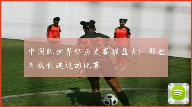 中国队世界杯历史赛程盘点：那些年我们追过的比赛