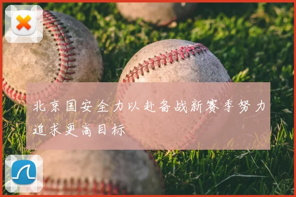 北京国安全力以赴备战新赛季努力追求更高目标