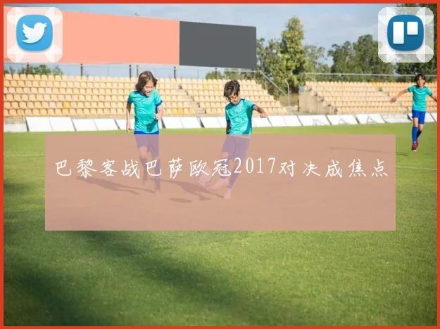 巴黎客战巴萨欧冠2017对决成焦点