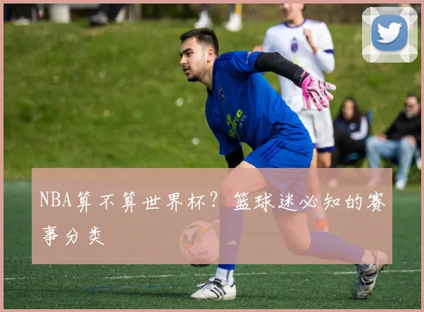 NBA算不算世界杯？篮球迷必知的赛事分类