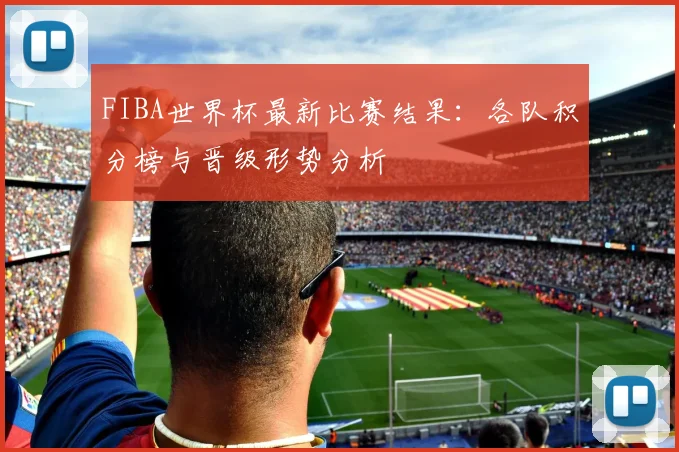 FIBA世界杯最新比赛结果：各队积分榜与晋级形势分析