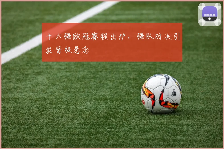 十六强欧冠赛程出炉,强队对决引发晋级悬念