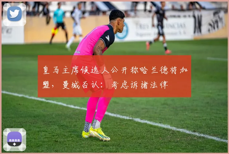 皇马主席候选人公开称哈兰德将加盟,曼城否认:考虑诉诸法律