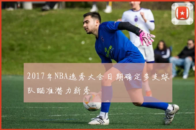2017年NBA选秀大会日期确定多支球队瞄准潜力新秀
