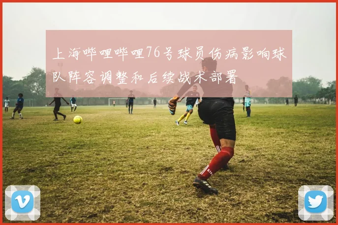 上海哔哩哔哩76号球员伤病影响球队阵容调整和后续战术部署
