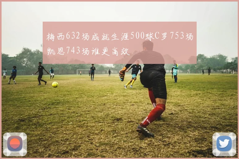 梅西632场成就生涯500球C罗753场凯恩743场谁更高效