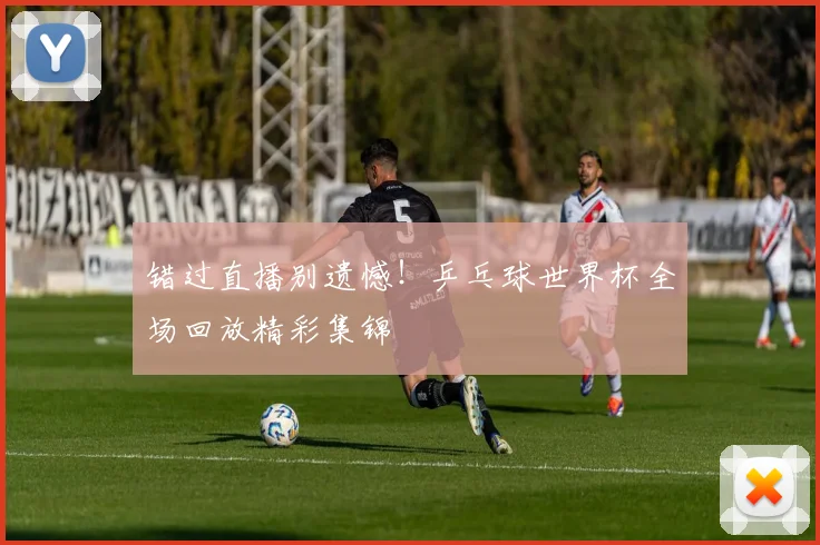 错过直播别遗憾!乒乓球世界杯全场回放精彩集锦