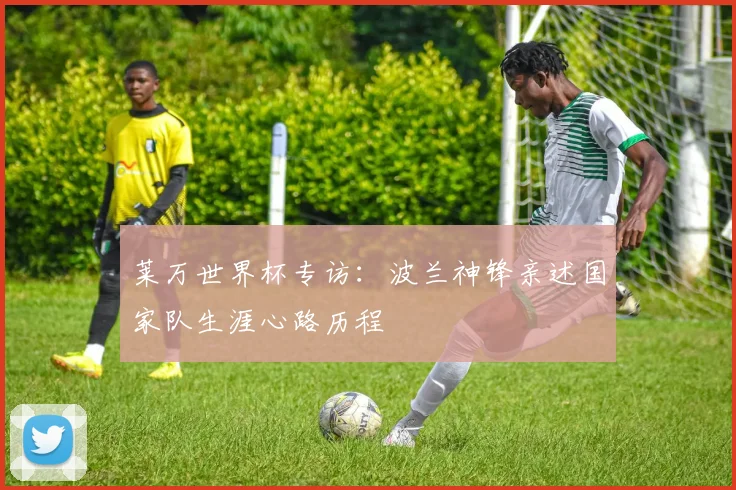 莱万世界杯专访：波兰神锋亲述国家队生涯心路历程