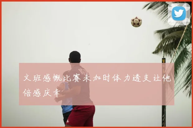 文班感慨比赛未加时体力透支让他倍感庆幸