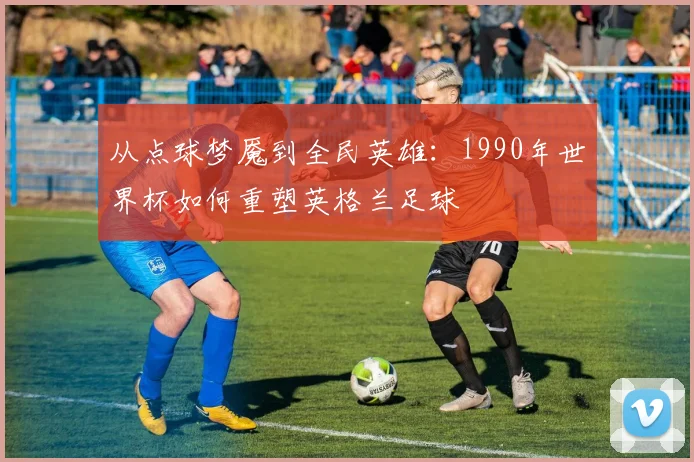 从点球梦魇到全民英雄:1990年世界杯如何重塑英格兰足球