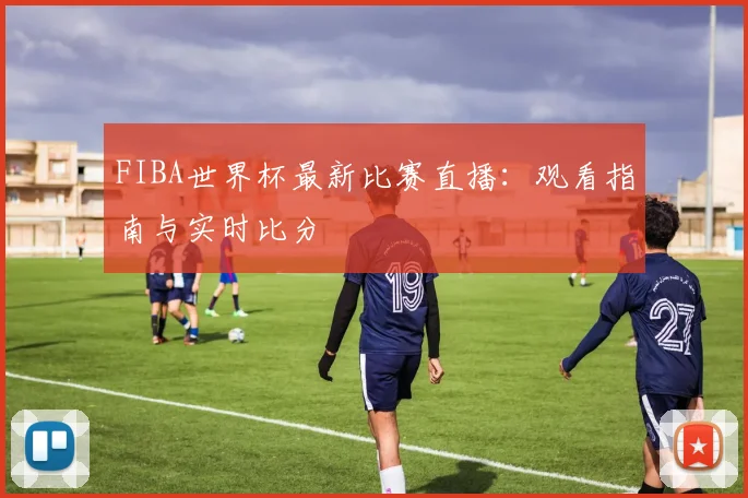 FIBA世界杯最新比赛直播：观看指南与实时比分
