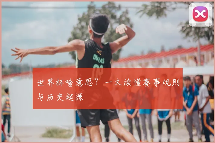 世界杯啥意思?一文读懂赛事规则与历史起源