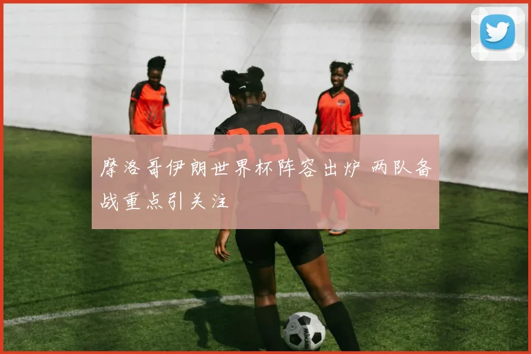 摩洛哥伊朗世界杯阵容出炉 两队备战重点引关注