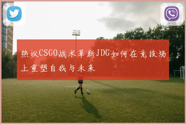 热议CSGO战术革新JDG如何在竞技场上重塑自我与未来