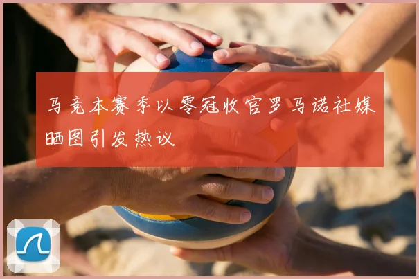 马竞本赛季以零冠收官罗马诺社媒晒图引发热议