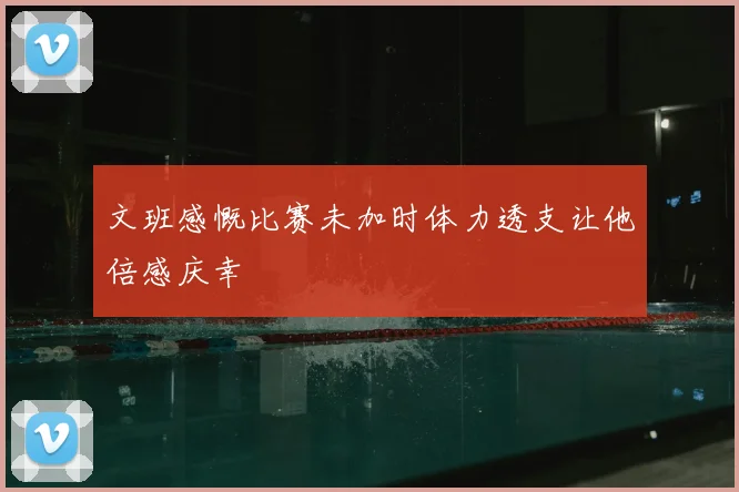 文班感慨比赛未加时体力透支让他倍感庆幸