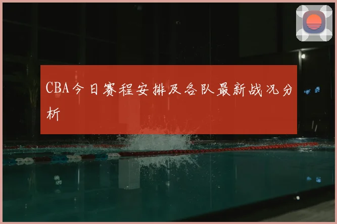 CBA今日赛程安排及各队最新战况分析