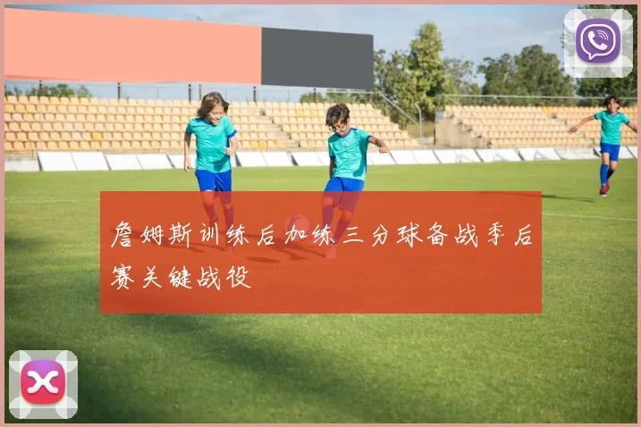 詹姆斯训练后加练三分球备战季后赛关键战役