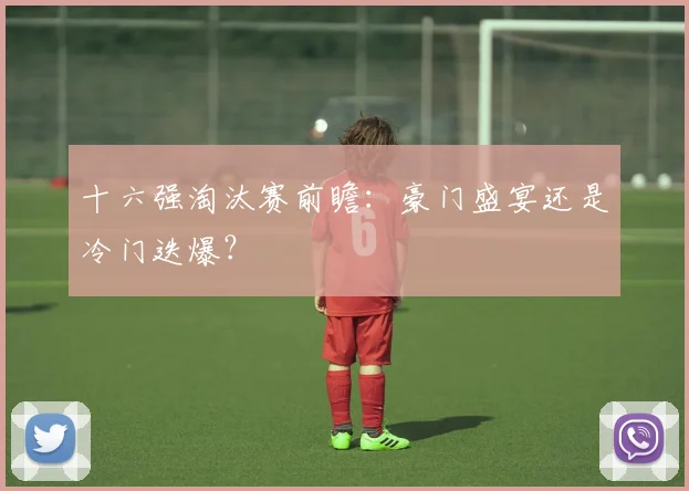 十六强淘汰赛前瞻:豪门盛宴还是冷门迭爆?