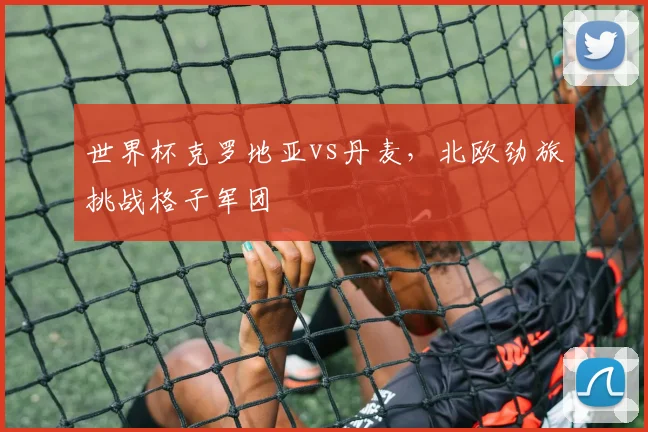 世界杯克罗地亚vs丹麦，北欧劲旅挑战格子军团